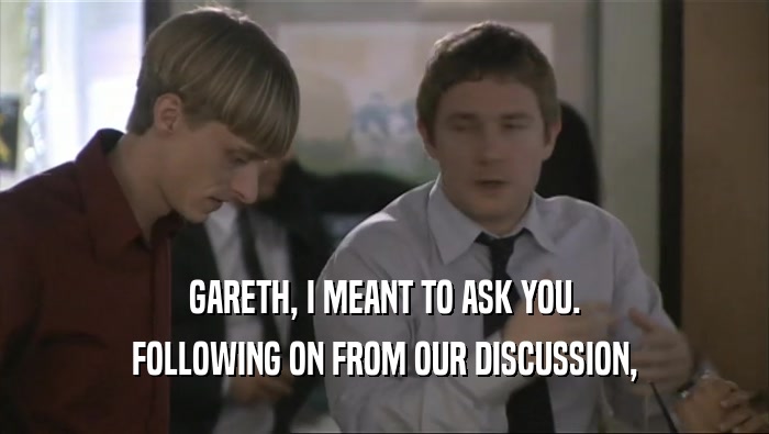 GARETH, I MEANT TO ASK YOU. FOLLOWING ON FROM OUR DISCUSSION, 