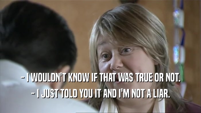 - I WOULDN'T KNOW IF THAT WAS TRUE OR NOT. - I JUST TOLD YOU IT AND I'M NOT A LIAR. 