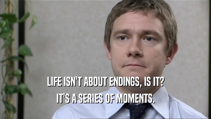 LIFE ISN'T ABOUT ENDINGS, IS IT? IT'S A SERIES OF MOMENTS. 