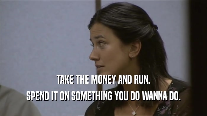 TAKE THE MONEY AND RUN. SPEND IT ON SOMETHING YOU DO WANNA DO. 