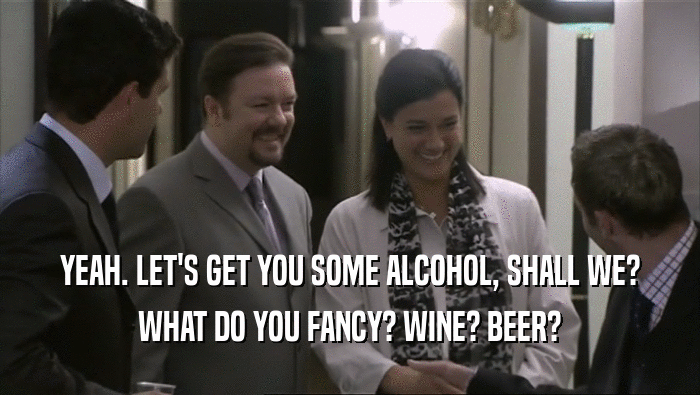 YEAH. LET'S GET YOU SOME ALCOHOL, SHALL WE? WHAT DO YOU FANCY? WINE? BEER? 