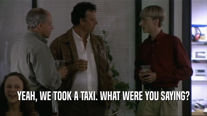 YEAH, WE TOOK A TAXI. WHAT WERE YOU SAYING?  