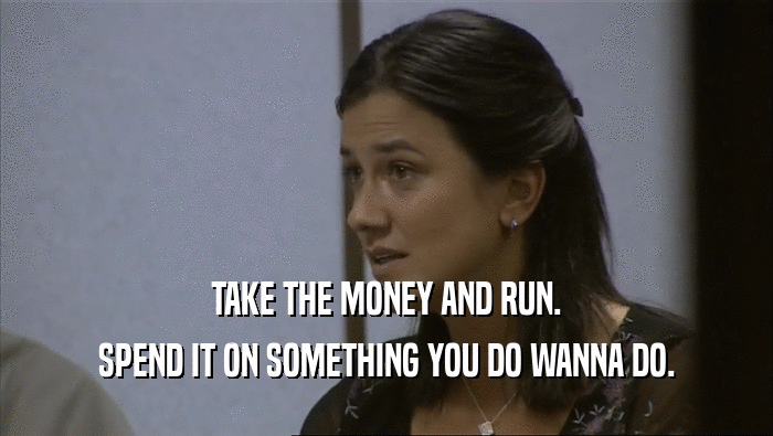 TAKE THE MONEY AND RUN. SPEND IT ON SOMETHING YOU DO WANNA DO. 