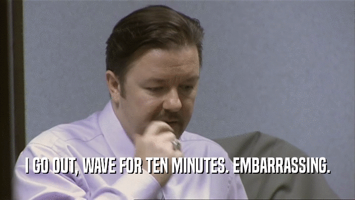 I GO OUT, WAVE FOR TEN MINUTES. EMBARRASSING.  