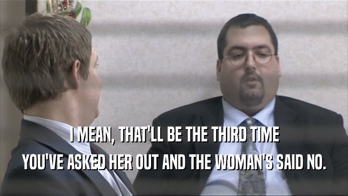 I MEAN, THAT'LL BE THE THIRD TIME YOU'VE ASKED HER OUT AND THE WOMAN'S SAID NO. 