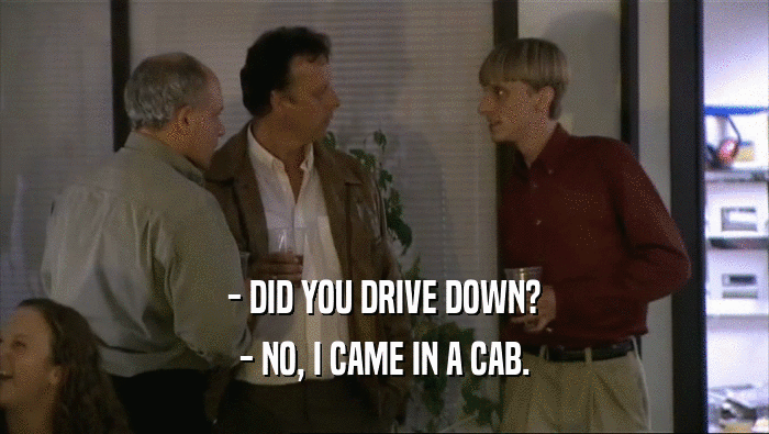 - DID YOU DRIVE DOWN? - NO, I CAME IN A CAB. 