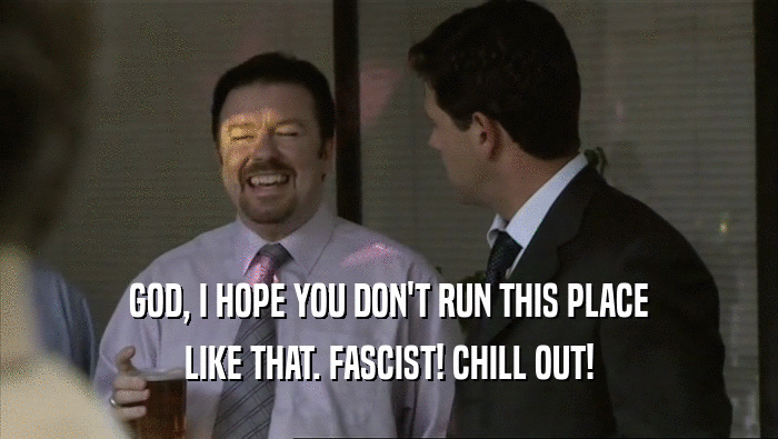 GOD, I HOPE YOU DON'T RUN THIS PLACE LIKE THAT. FASCIST! CHILL OUT! 