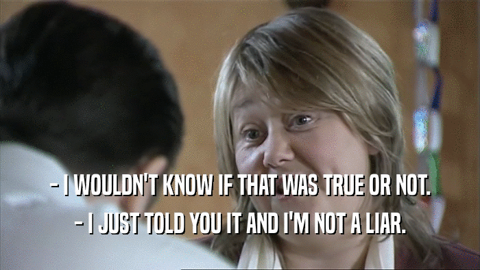 - I WOULDN'T KNOW IF THAT WAS TRUE OR NOT. - I JUST TOLD YOU IT AND I'M NOT A LIAR. 