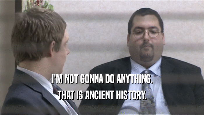 I'M NOT GONNA DO ANYTHING. THAT IS ANCIENT HISTORY. 