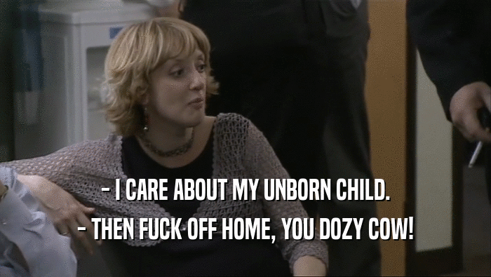 - I CARE ABOUT MY UNBORN CHILD. - THEN FUCK OFF HOME, YOU DOZY COW! 