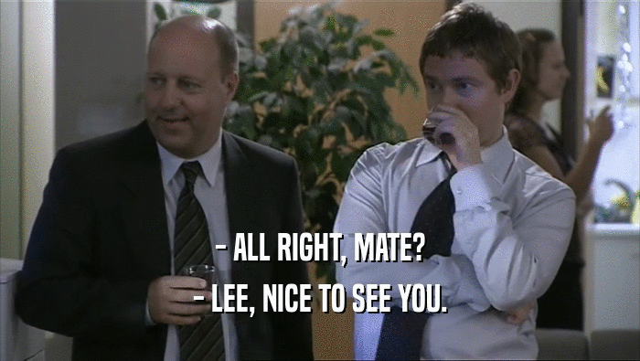 - ALL RIGHT, MATE?
 - LEE, NICE TO SEE YOU.
 