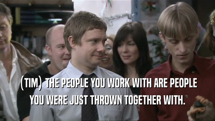 (TIM) THE PEOPLE YOU WORK WITH ARE PEOPLE YOU WERE JUST THROWN TOGETHER WITH. 