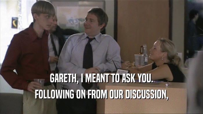 GARETH, I MEANT TO ASK YOU.
 FOLLOWING ON FROM OUR DISCUSSION,
 