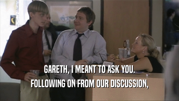 GARETH, I MEANT TO ASK YOU. FOLLOWING ON FROM OUR DISCUSSION, 