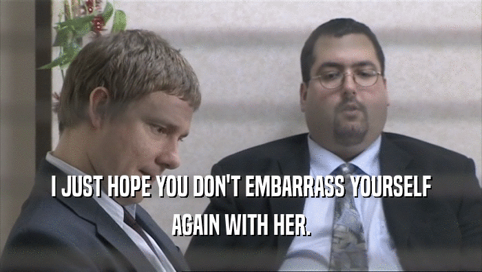 I JUST HOPE YOU DON'T EMBARRASS YOURSELF AGAIN WITH HER. 
