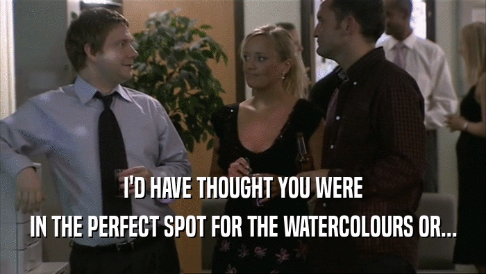I'D HAVE THOUGHT YOU WERE IN THE PERFECT SPOT FOR THE WATERCOLOURS OR... 