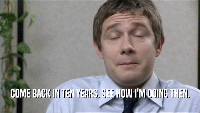 COME BACK IN TEN YEARS. SEE HOW I'M DOING THEN.  