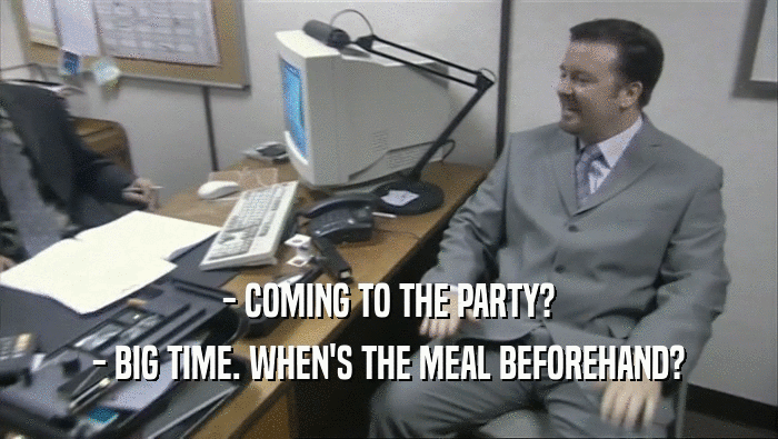 - COMING TO THE PARTY? - BIG TIME. WHEN'S THE MEAL BEFOREHAND? 