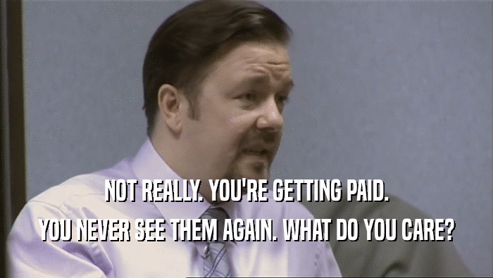 NOT REALLY. YOU'RE GETTING PAID. YOU NEVER SEE THEM AGAIN. WHAT DO YOU CARE? 