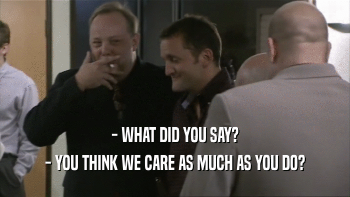 - WHAT DID YOU SAY? - YOU THINK WE CARE AS MUCH AS YOU DO? 