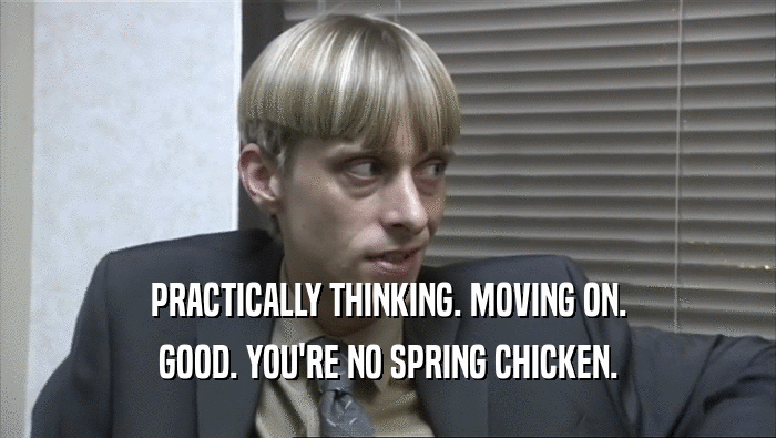 PRACTICALLY THINKING. MOVING ON.
 GOOD. YOU'RE NO SPRING CHICKEN.
 