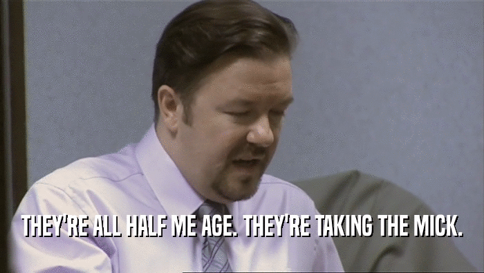 THEY'RE ALL HALF ME AGE. THEY'RE TAKING THE MICK.  