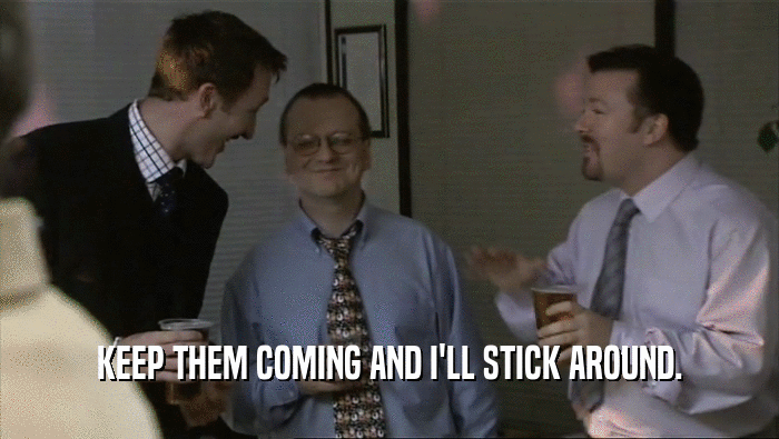 KEEP THEM COMING AND I'LL STICK AROUND.  