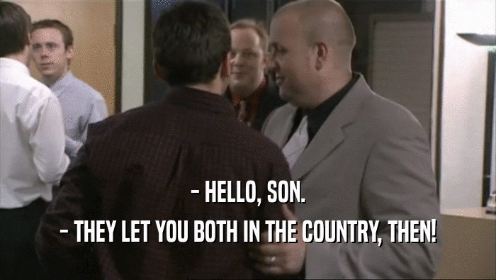 - HELLO, SON.
 - THEY LET YOU BOTH IN THE COUNTRY, THEN!
 