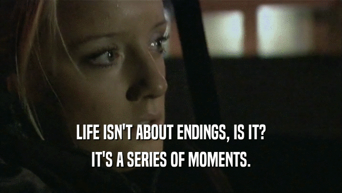 LIFE ISN'T ABOUT ENDINGS, IS IT? IT'S A SERIES OF MOMENTS. 