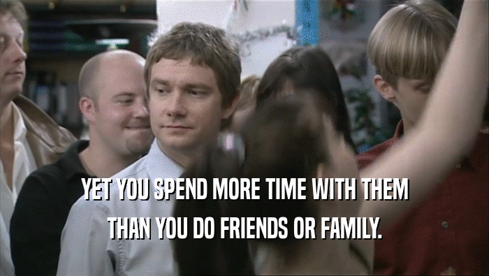 YET YOU SPEND MORE TIME WITH THEM
 THAN YOU DO FRIENDS OR FAMILY.
 
