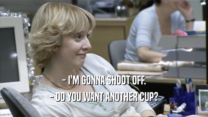- I'M GONNA SHOOT OFF. - DO YOU WANT ANOTHER CUP? 