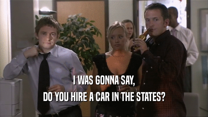 I WAS GONNA SAY, DO YOU HIRE A CAR IN THE STATES? 