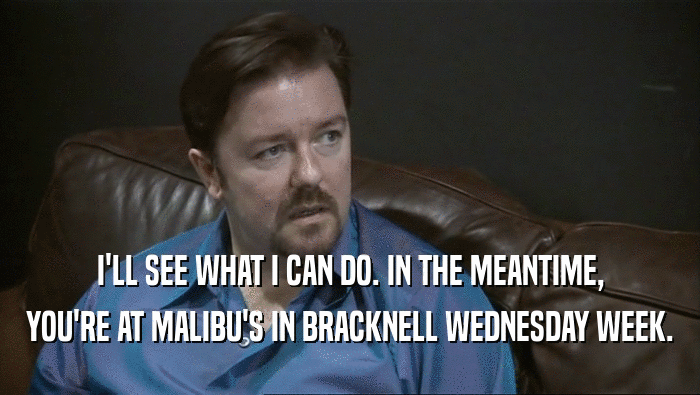 I'LL SEE WHAT I CAN DO. IN THE MEANTIME,
 YOU'RE AT MALIBU'S IN BRACKNELL WEDNESDAY WEEK.
 