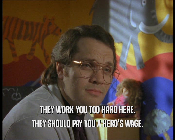 THEY WORK YOU TOO HARD HERE. THEY SHOULD PAY YOU A HERO'S WAGE. 