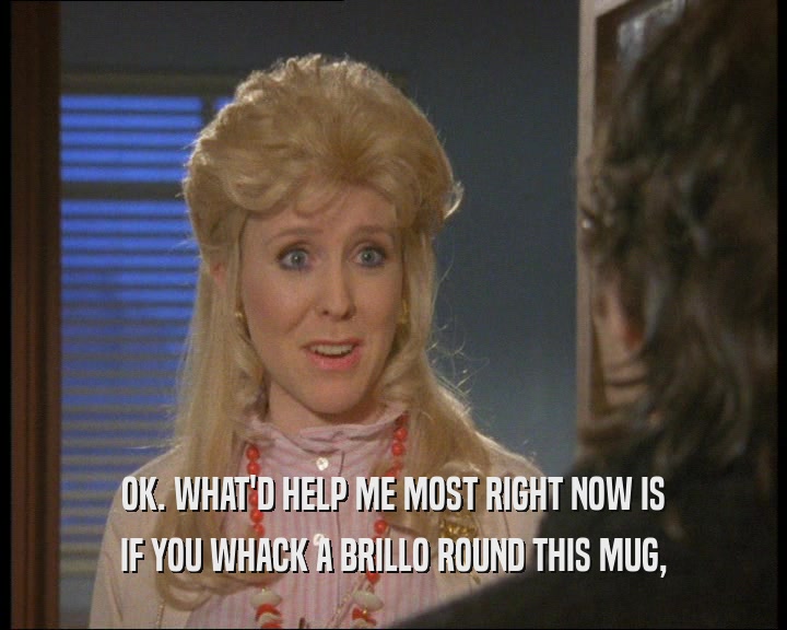 OK. WHAT'D HELP ME MOST RIGHT NOW IS IF YOU WHACK A BRILLO ROUND THIS MUG, 