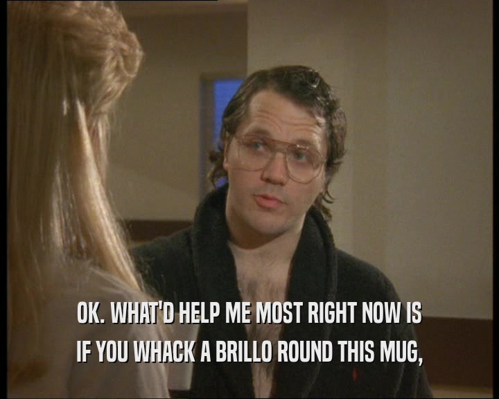 OK. WHAT'D HELP ME MOST RIGHT NOW IS IF YOU WHACK A BRILLO ROUND THIS MUG, 