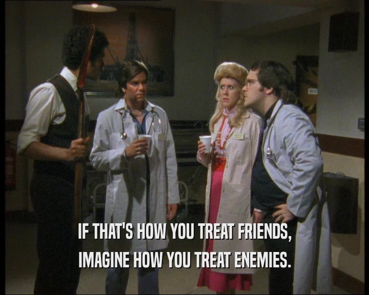 IF THAT'S HOW YOU TREAT FRIENDS, IMAGINE HOW YOU TREAT ENEMIES. 