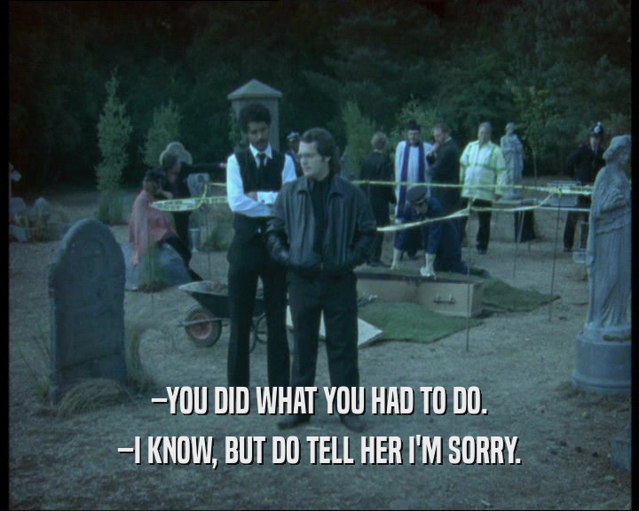 –YOU DID WHAT YOU HAD TO DO. –I KNOW, BUT DO TELL HER I'M SORRY. 