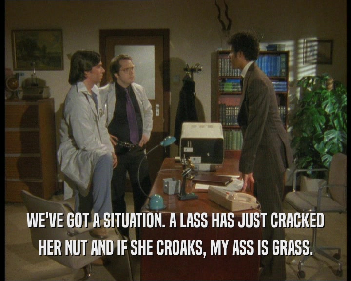 WE'VE GOT A SITUATION. A LASS HAS JUST CRACKED
 HER NUT AND IF SHE CROAKS, MY ASS IS GRASS.
 