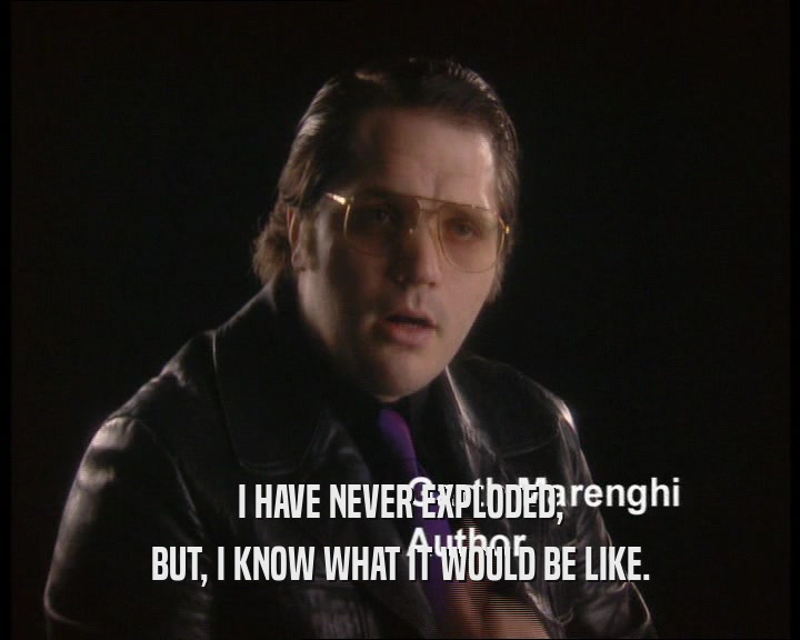 I HAVE NEVER EXPLODED, BUT, I KNOW WHAT IT WOULD BE LIKE. 
