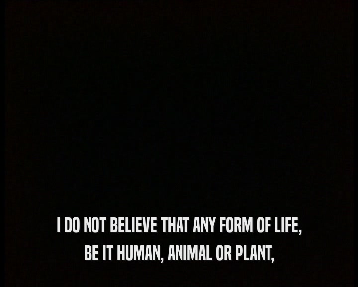 I DO NOT BELIEVE THAT ANY FORM OF LIFE,
 BE IT HUMAN, ANIMAL OR PLANT,
 