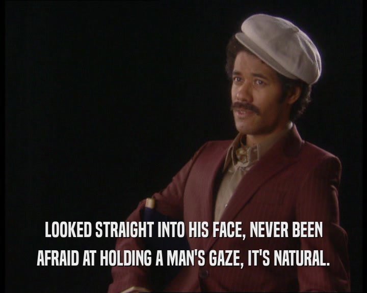 LOOKED STRAIGHT INTO HIS FACE, NEVER BEEN AFRAID AT HOLDING A MAN'S GAZE, IT'S NATURAL. 