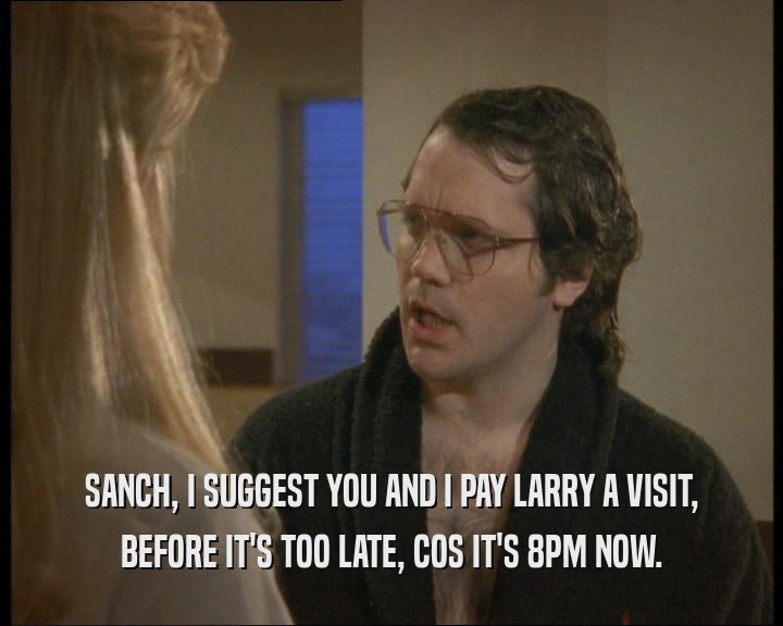SANCH, I SUGGEST YOU AND I PAY LARRY A VISIT,
 BEFORE IT'S TOO LATE, COS IT'S 8PM NOW.
 