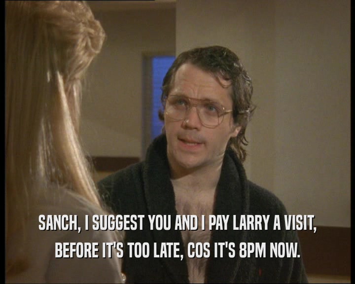 SANCH, I SUGGEST YOU AND I PAY LARRY A VISIT,
 BEFORE IT'S TOO LATE, COS IT'S 8PM NOW.
 