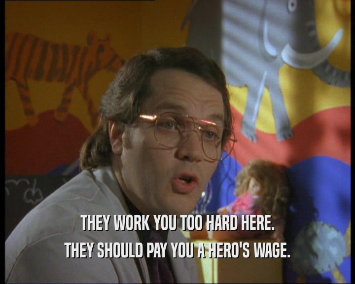 THEY WORK YOU TOO HARD HERE. THEY SHOULD PAY YOU A HERO'S WAGE. 