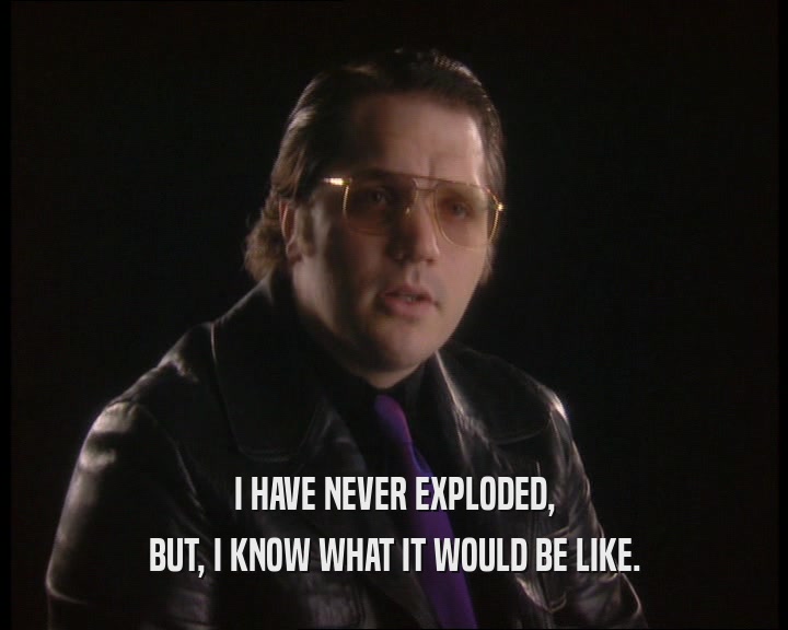 I HAVE NEVER EXPLODED, BUT, I KNOW WHAT IT WOULD BE LIKE. 