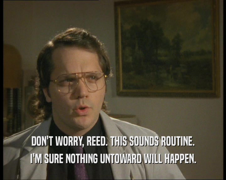 DON'T WORRY, REED. THIS SOUNDS ROUTINE.
 I'M SURE NOTHING UNTOWARD WILL HAPPEN.
 