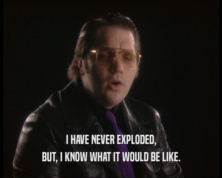 I HAVE NEVER EXPLODED, BUT, I KNOW WHAT IT WOULD BE LIKE. 