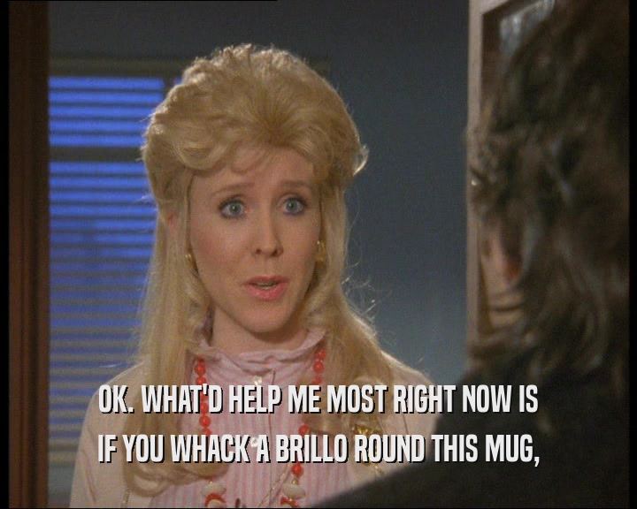 OK. WHAT'D HELP ME MOST RIGHT NOW IS IF YOU WHACK A BRILLO ROUND THIS MUG, 