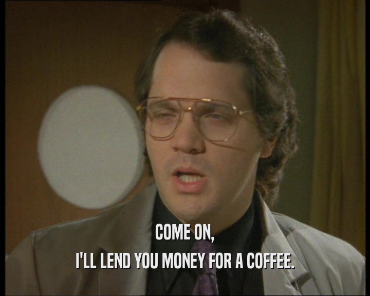 COME ON,
 I'LL LEND YOU MONEY FOR A COFFEE.
 